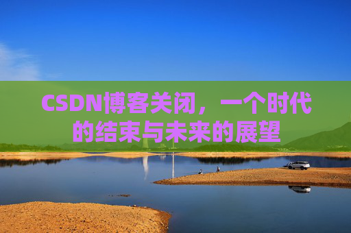 CSDN博客关闭，一个时代的结束与未来的展望